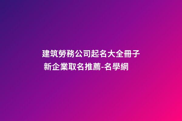 建筑勞務公司起名大全冊子 新企業取名推薦-名學網